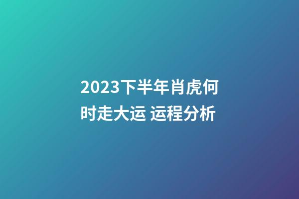 2023下半年肖虎何时走大运 运程分析